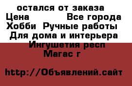 остался от заказа › Цена ­ 3 500 - Все города Хобби. Ручные работы » Для дома и интерьера   . Ингушетия респ.,Магас г.